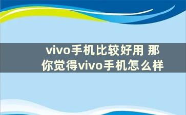 vivo手机比较好用 那你觉得vivo手机怎么样